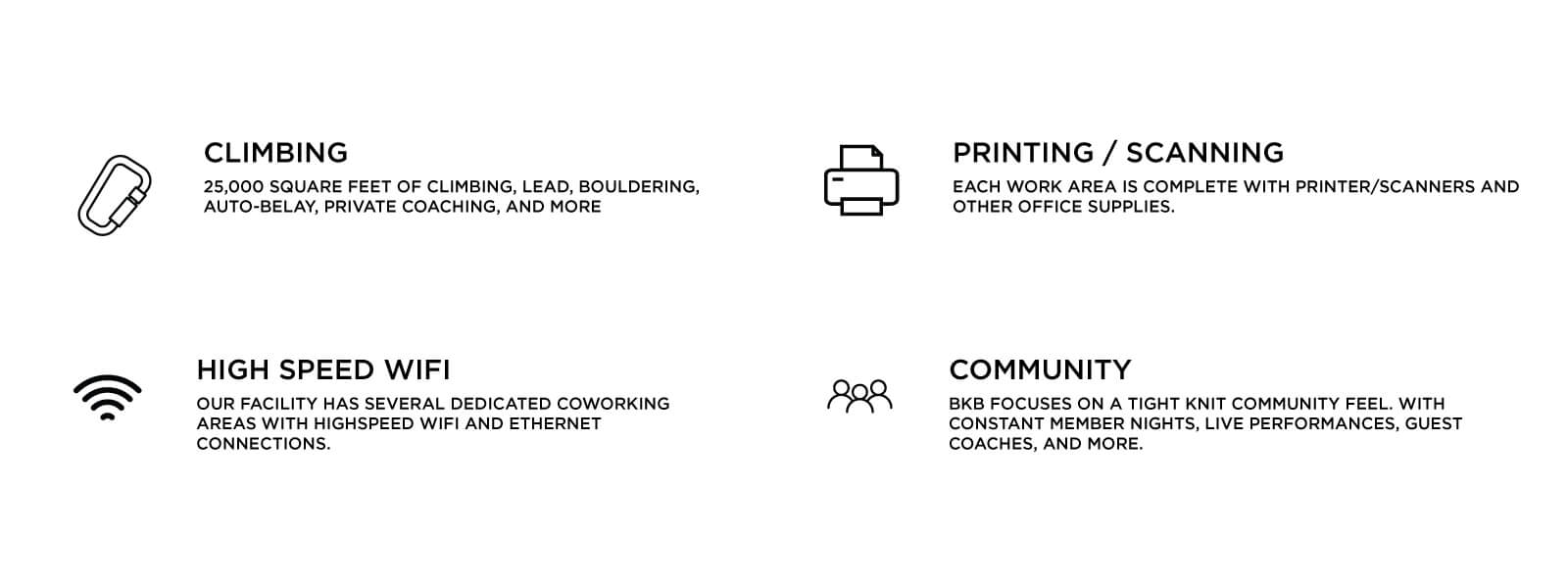CLIMBING- 25,000 square feet of climbing, lead, bouldering, auto-belay, private coaching, and more! PRINTING & SCANNING- Each coworking space is complete with printer/scanners and other office supplies. HIGH SPEED WIFI- Our facility has several dedicated coworking areas with high speed wifi and ethernet connections. COMMUNITY- BKB focuses on a tight knit community feel with constant member nights, live performances, guest coaches, and more.