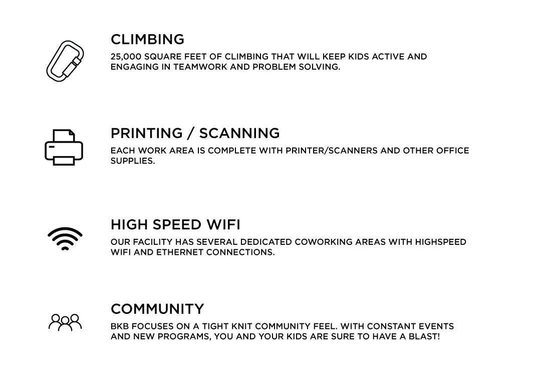 CLIMBING- 25,000 square feet of climbing, lead, bouldering, auto-belay, private coaching, and more! PRINTING & SCANNING- Each coworking space is complete with printer/scanners and other office supplies. HIGH SPEED WIFI- Our facility has several dedicated coworking areas with high speed wifi and ethernet connections. COMMUNITY- BKB focuses on a tight knit community feel with constant member nights, live performances, guest coaches, and more.